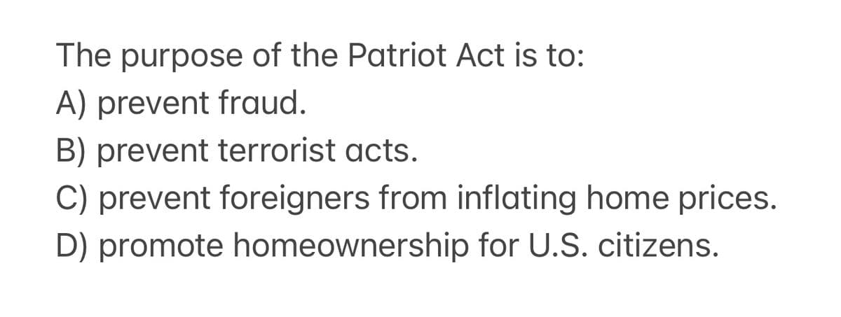 The purpose of the Patriot Act is to:
A) prevent fraud.
B) prevent terrorist acts.
C) prevent foreigners from inflating home prices.
D) promote homeownership for U.S. citizens.