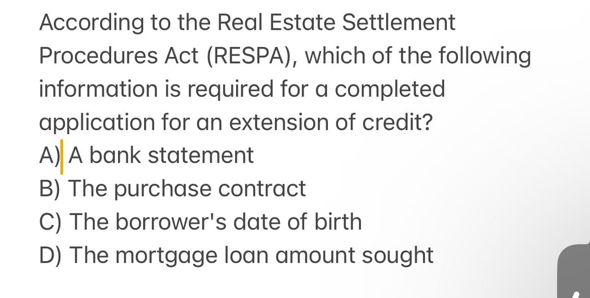 According to the Real Estate Settlement
Procedures Act (RESPA), which of the following
information is required for a completed
application for an extension of credit?
A) A bank statement
B) The purchase contract
C) The borrower's date of birth
D) The mortgage loan amount sought