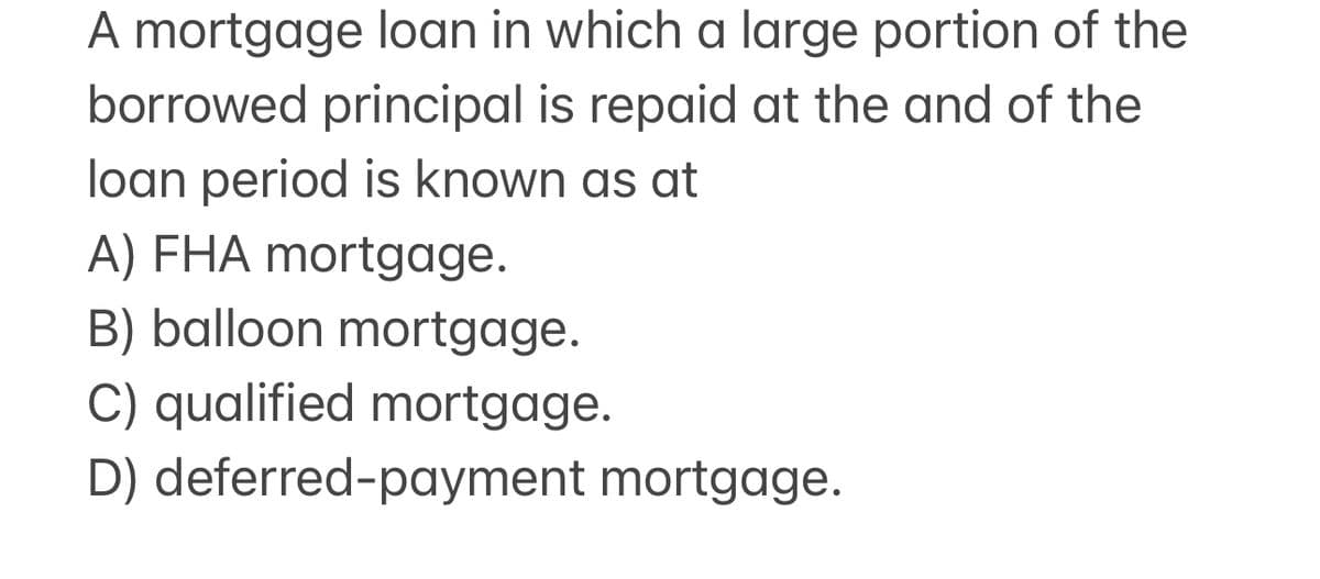 A mortgage loan in which a large portion of the
borrowed principal is repaid at the and of the
loan period is known as at
A) FHA mortgage.
B) balloon mortgage.
C) qualified mortgage.
D) deferred-payment mortgage.