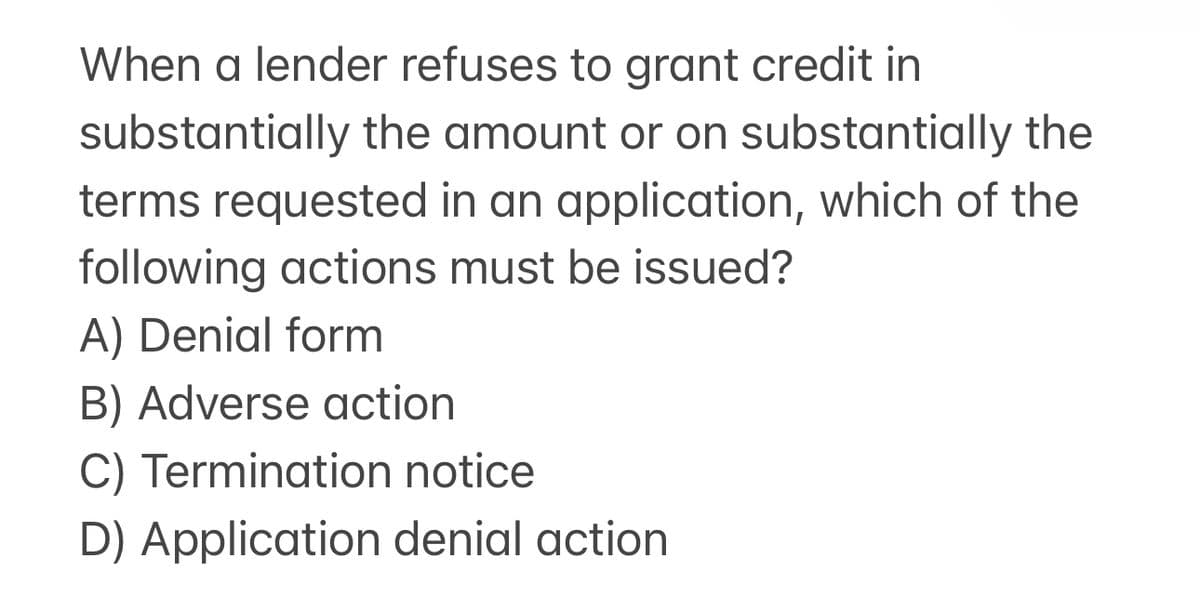 When a lender refuses to grant credit in
substantially the amount or on substantially the
terms requested in an application, which of the
following actions must be issued?
A) Denial form
B) Adverse action
C) Termination notice
D) Application denial action