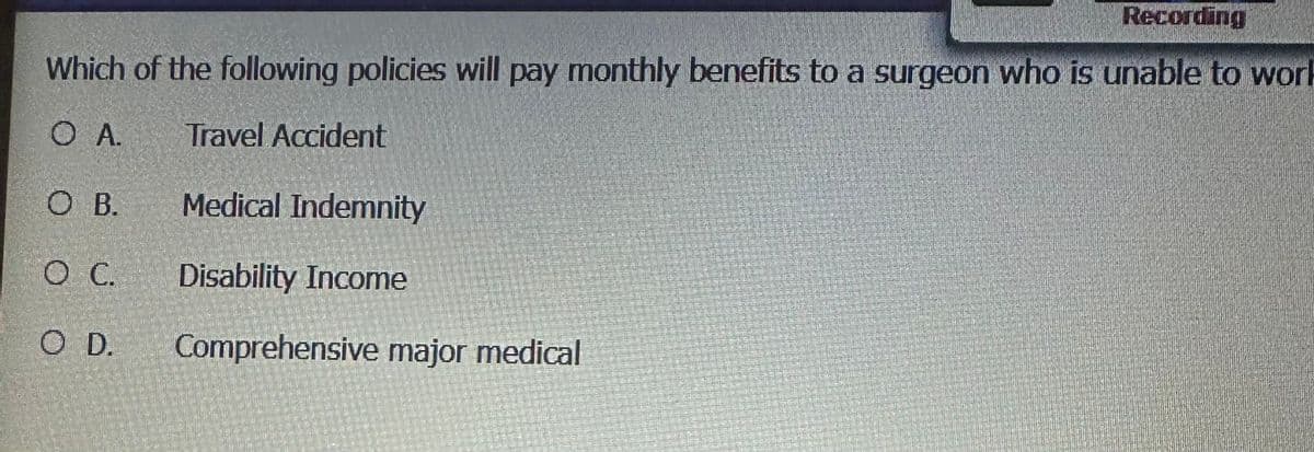 Which of the following policies will pay monthly benefits to a surgeon who is unable to work
O A.
O B.
O C.
O D.
Travel Accident
Recording
Medical Indemnity
Disability Income
Comprehensive major medical