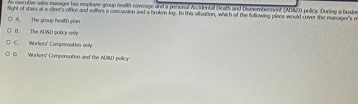 An executive sales manager has employer group health coverage and a personal Accidental Death and Dismemberment (AD&D) policy. During a busine
flight of stairs at a client's office and suffers a concussion and a broken leg. In this situation, which of the following plans would cover the manager's m
O A.
The group health plan
O B.
The AD&D policy only
O C.
Workers' Compensation only
O D.
Workers' Compensation and the AD&D policy