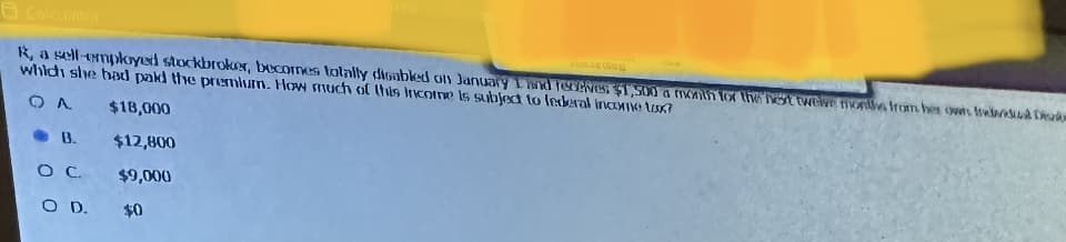 HOLDE O
R, a self-employed stockbroker, becomes totally disabled on January 1 and receives $1,500 a month for the next twelve months from her owns trevased De
which she had paid the premium. How much of this income is subject to federal income tox?
OA
$18,000
$12,800
$9,000
$0
B.
O C.
O D.