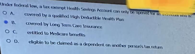 Under federal law, a tax exempt Health Savings Account can only be opened for an individual who is
Ο Α.
covered by a qualified High Deductible Health Plan
covered by Long Term Care Insurance
entitled to Medicare benefits
eligible to be claimed as a dependent on another person's tax return
B.
OC.
O D.