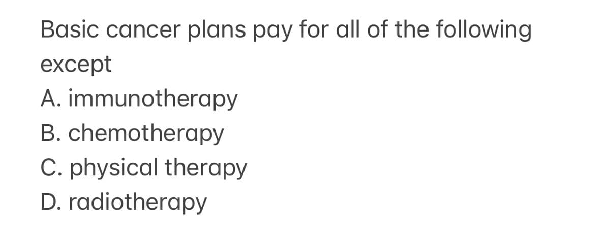 Basic cancer plans pay for all of the following
except
A. immunotherapy
B. chemotherapy
C. physical therapy
D. radiotherapy