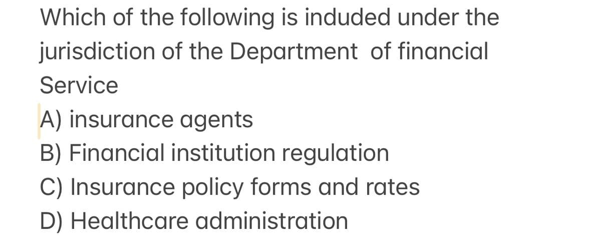 Which of the following is induded under the
jurisdiction of the Department of financial
Service
A) insurance agents
B) Financial institution regulation
C) Insurance policy forms and rates
D) Healthcare administration