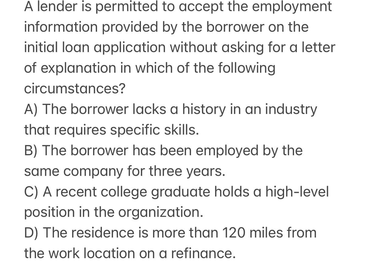 A lender is permitted to accept the employment
information provided by the borrower on the
initial loan application without asking for a letter
of explanation in which of the following
circumstances?
A) The borrower lacks a history in an industry
that requires specific skills.
B) The borrower has been employed by the
same company for three years.
C) A recent college graduate holds a high-level
position in the organization.
D) The residence is more than 120 miles from
the work location on a refinance.
