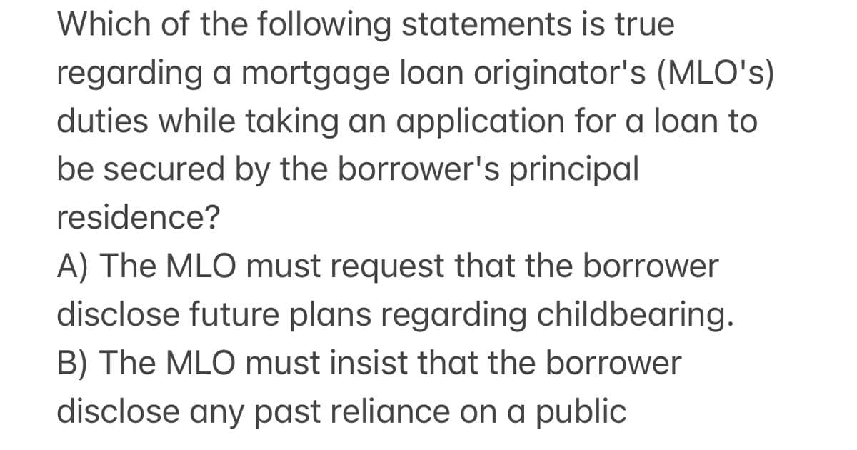 Which of the following statements is true
regarding a mortgage loan originator's (MLO's)
duties while taking an application for a loan to
be secured by the borrower's principal
residence?
A) The MLO must request that the borrower
disclose future plans regarding childbearing.
B) The MLO must insist that the borrower
disclose any past reliance on a public