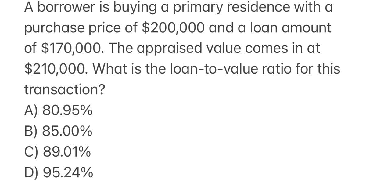 A borrower is buying a primary residence with a
purchase price of $200,000 and a loan amount
of $170,000. The appraised value comes in at
$210,000. What is the loan-to-value ratio for this
transaction?
A) 80.95%
B) 85.00%
C) 89.01%
D) 95.24%