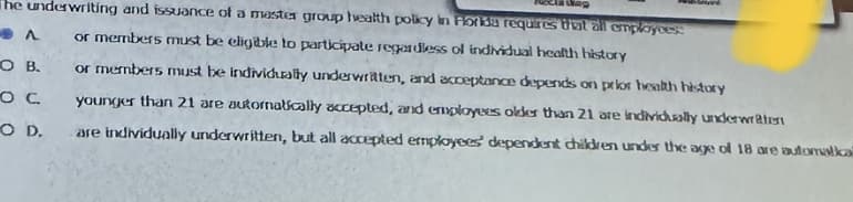 the underwriting and issuance of a master group health policy in Florida requires that all employees:
or members must be eligible to participate regardless of individual health history
OB.
ос
O D.
Found
or members must be individually underwritten, and acceptance depends on prior health history
younger than 21 are automatically accepted, and employees older than 21 are individually underwa
are individually underwritten, but all accepted employees' dependent children under the age of 18 are automatical