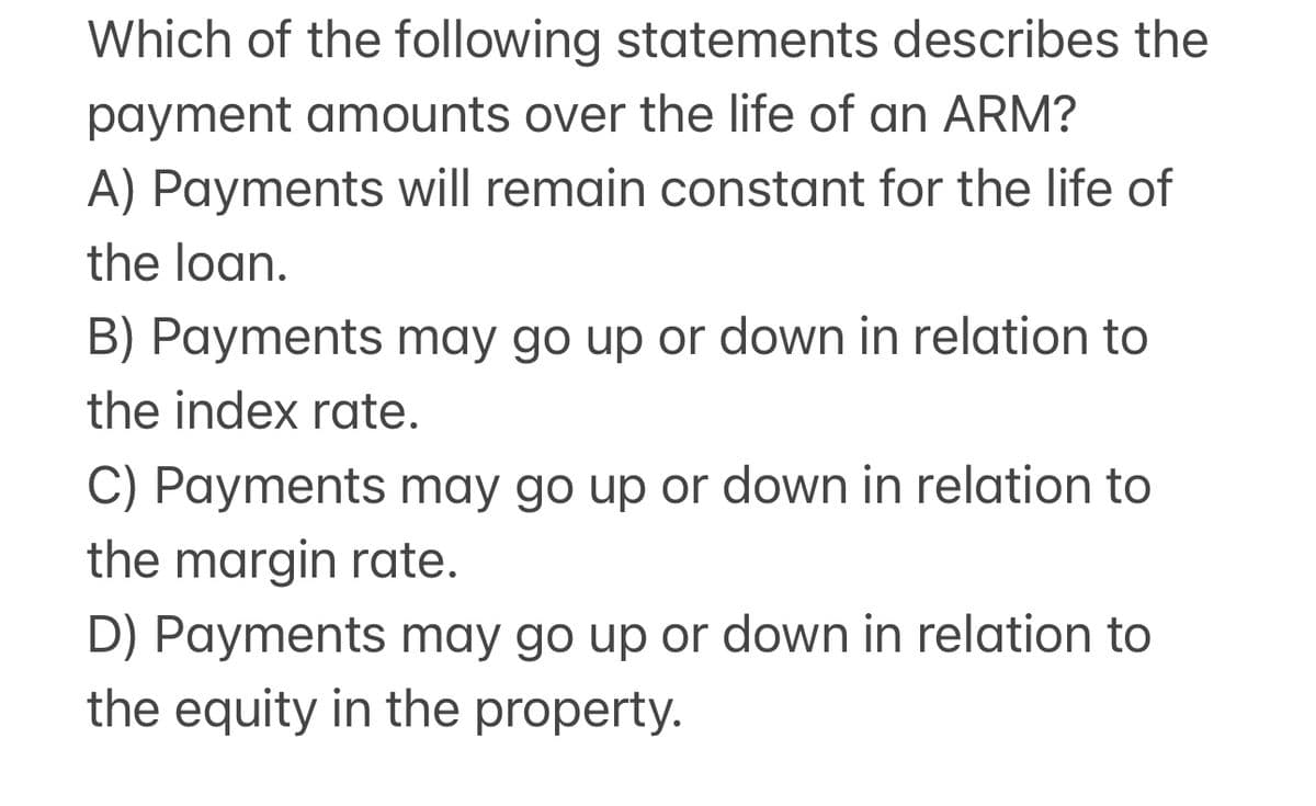 Which of the following statements describes the
payment amounts over the life of an ARM?
A) Payments will remain constant for the life of
the loan.
B) Payments may go up or down in relation to
the index rate.
C) Payments may go up or down in relation to
the margin rate.
D) Payments may go up or down in relation to
the equity in the property.
