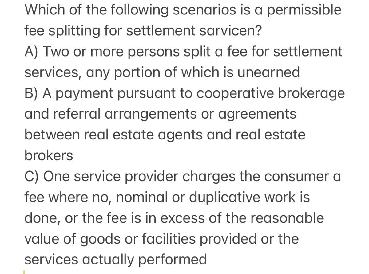 Which of the following scenarios is a permissible
fee splitting for settlement sarvicen?
A) Two or more persons split a fee for settlement
services, any portion of which is unearned
B) A payment pursuant to cooperative brokerage
and referral arrangements or agreements
between real estate agents and real estate
brokers
C) One service provider charges the consumer a
fee where no, nominal or duplicative work is
done, or the fee is in excess of the reasonable
value of goods or facilities provided or the
services actually performed