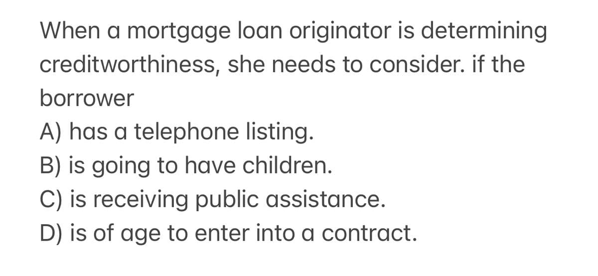 When a mortgage loan originator is determining
creditworthiness, she needs to consider. if the
borrower
A) has a telephone listing.
B) is going to have children.
C) is receiving public assistance.
D) is of age to enter into a contract.