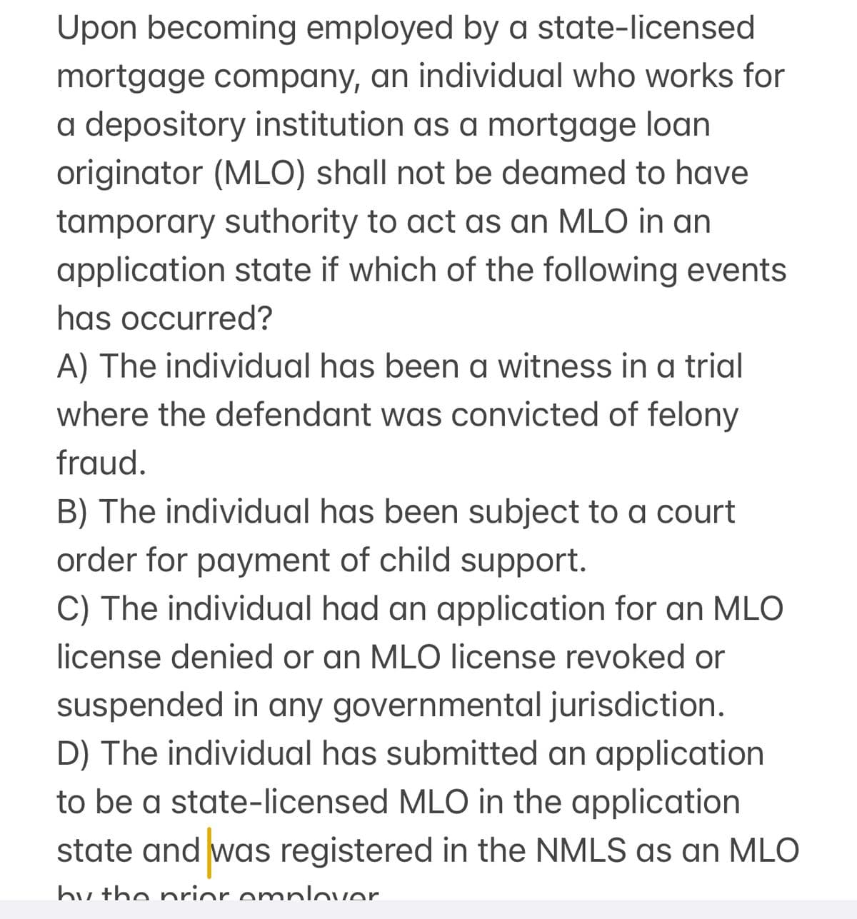 Upon becoming employed by a state-licensed
mortgage company, an individual who works for
a depository institution as a mortgage loan
originator (MLO) shall not be deamed to have
tamporary suthority to act as an MLO in an
application state if which of the following events
has occurred?
A) The individual has been a witness in a trial
where the defendant was convicted of felony
fraud.
B) The individual has been subject to a court
order for payment of child support.
C) The individual had an application for an MLO
license denied or an MLO license revoked or
suspended in any governmental jurisdiction.
D) The individual has submitted an application
to be a state-licensed MLO in the application
state and was registered in the NMLS as an MLO
by the prior omplover