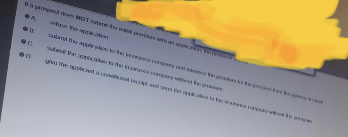 If a prospect does NOT submit the initial premium with an application, the producer Su
A
refuse the application
submit the application to the insurance company and advance the premium for the prospect from the agency account
submit the application to the insurance company without the premium
give the applicant a conditional receipt and send the application to the insurance company without the premium
OB
OC.
OD
