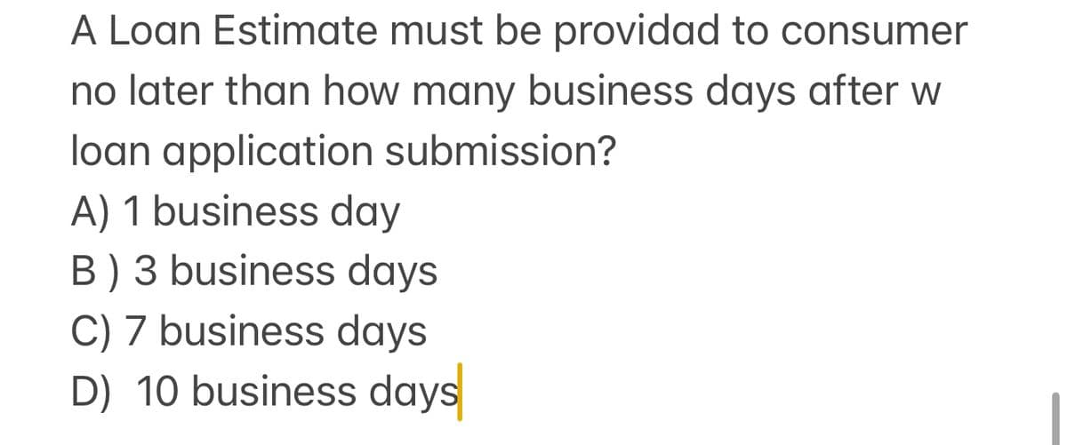 A Loan Estimate must be providad to consumer
no later than how many business days after w
loan application submission?
A) 1 business day
B) 3 business days
C) 7 business days
D) 10 business days