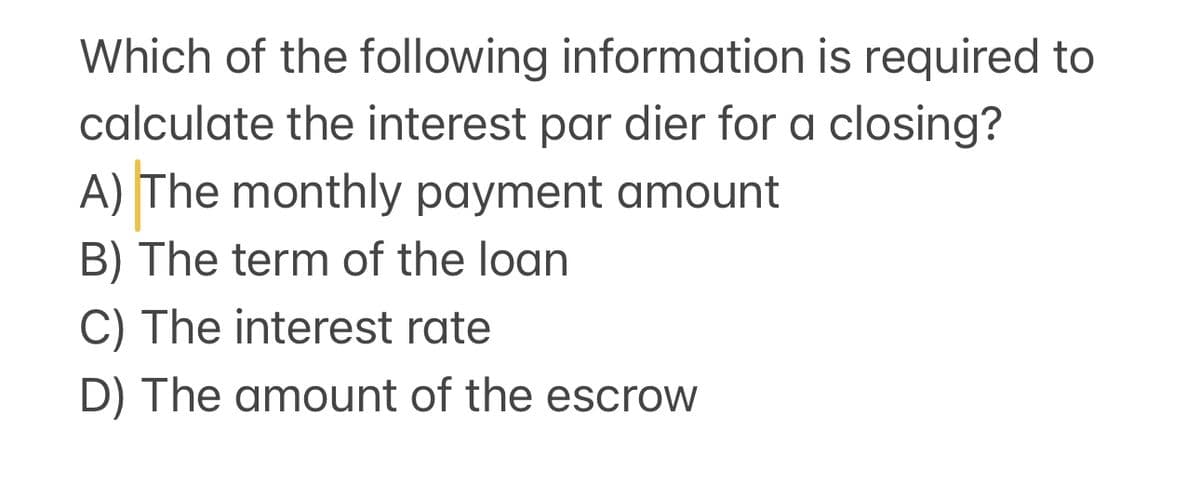 Which of the following information is required to
calculate the interest par dier for a closing?
A) The monthly payment amount
B) The term of the loan
C) The interest rate
D) The amount of the escrow