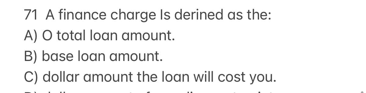 71 A finance charge Is derined as the:
A) O total loan amount.
B) base loan amount.
C) dollar amount the loan will cost you.