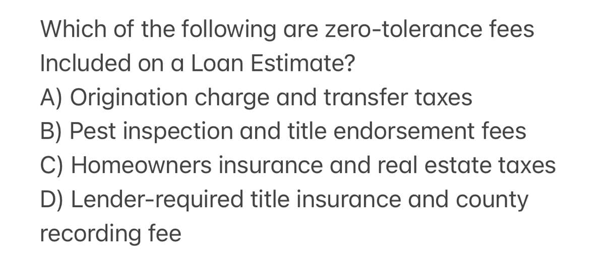 Which of the following are zero-tolerance fees
Included on a Loan Estimate?
A) Origination charge and transfer taxes
B) Pest inspection and title endorsement fees
C) Homeowners insurance and real estate taxes
D) Lender-required title insurance and county
recording fee