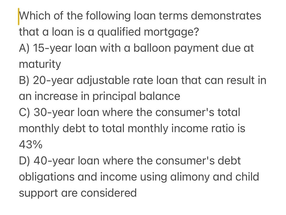 Which of the following loan terms demonstrates
that a loan is a qualified mortgage?
A) 15-year loan with a balloon payment due at
maturity
B) 20-year adjustable rate loan that can result in
an increase in principal balance
C) 30-year loan where the consumer's total
monthly debt to total monthly income ratio is
43%
D) 40-year loan where the consumer's debt
obligations and income using alimony and child
support are considered