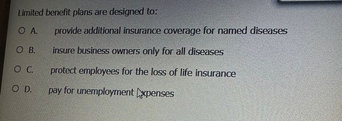 Limited benefit plans are designed to:
O A.
O B.
O C.
O D.
provide additional insurance coverage for named diseases
insure business owners only for all diseases
protect employees for the loss of life insurance
pay for unemployment Expenses