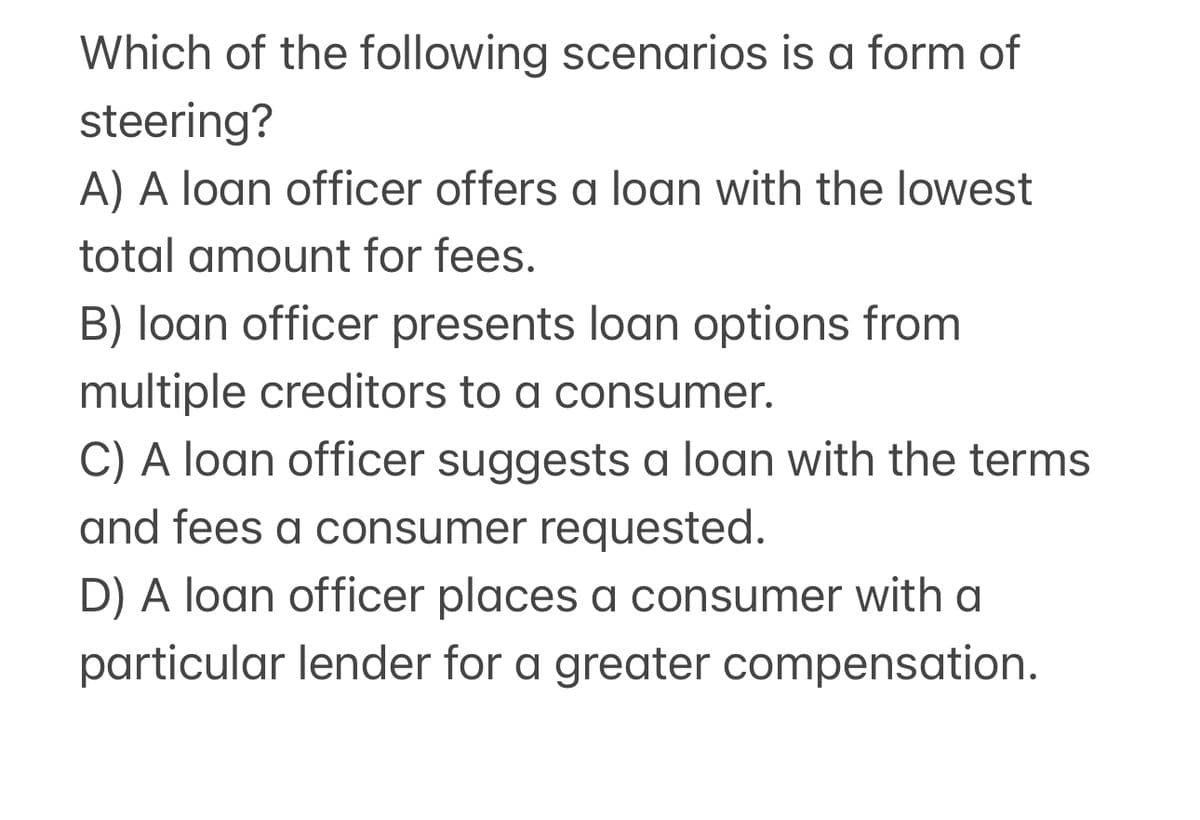Which of the following scenarios is a form of
steering?
A) A loan officer offers a loan with the lowest
total amount for fees.
B) loan officer presents loan options from
multiple creditors to a consumer.
C) A loan officer suggests a loan with the terms
and fees a consumer requested.
D) A loan officer places a consumer with a
particular lender for a greater compensation.