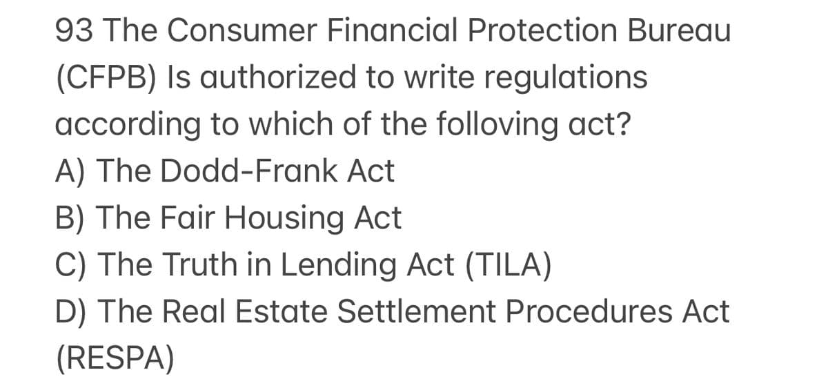 93 The Consumer Financial Protection Bureau
(CFPB) Is authorized to write regulations
according to which of the folloving act?
A) The Dodd-Frank Act
B) The Fair Housing Act
C) The Truth in Lending Act (TILA)
D) The Real Estate Settlement Procedures Act
(RESPA)
