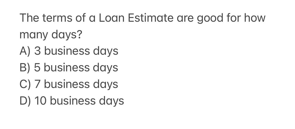 The terms of a Loan Estimate are good for how
many days?
A) 3 business days
B) 5 business days
C) 7 business days
D) 10 business days
