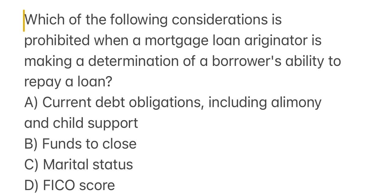 Which of the following considerations is
prohibited when a mortgage loan ariginator is
making a determination of a borrower's ability to
repay a loan?
A) Current debt obligations, including alimony
and child support
B) Funds to close
C) Marital status
D) FICO score