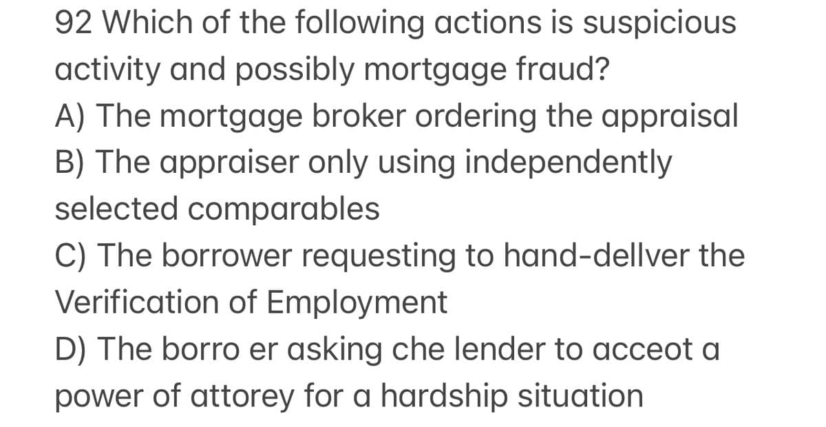 92 Which of the following actions is suspicious
activity and possibly mortgage fraud?
A) The mortgage broker ordering the appraisal
B) The appraiser only using independently
selected comparables
C) The borrower requesting to hand-dellver the
Verification of Employment
D) The borro er asking che lender to acceot a
power of attorey for a hardship situation