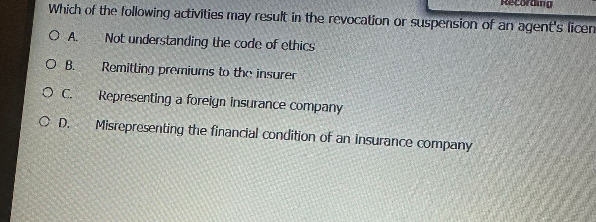 Which of the following activities may result in the revocation or suspension of an agent's licen
O A.
Not understanding the code of ethics
Remitting premiums to the insurer
Representing a foreign insurance company
Misrepresenting the financial condition of an insurance company
O B.
O C.
O D.
Recording