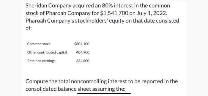 Sheridan Company acquired an 80% interest in the common
stock of Pharoah Company for $1,541,700 on July 1, 2022.
Pharoah Company's stockholders' equity on that date consisted
of:
Common stock
Other contributed capital
Retained earnings
$804,100
404,900
334,600
Compute the total noncontrolling interest to be reported in the
consolidated balance sheet assuming the: