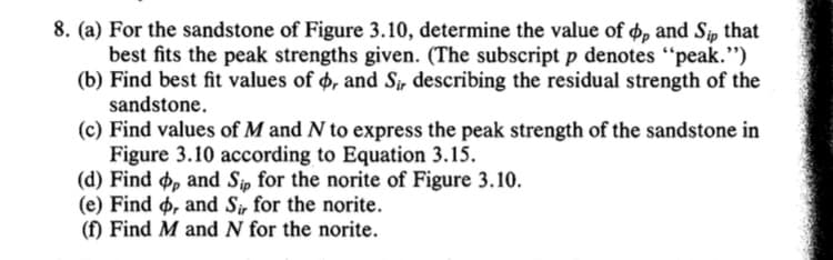 8. (a) For the sandstone of Figure 3.10, determine the value of op and Sip that
best fits the peak strengths given. (The subscript p denotes "peak.")
(b) Find best fit values of o, and Sir describing the residual strength of the
sandstone.
(c) Find values of M and N to express the peak strength of the sandstone in
Figure 3.10 according to Equation 3.15.
(d) Find op and Sip for the norite of Figure 3.10.
(e) Find o, and Sir for the norite.
(f) Find M and N for the norite.