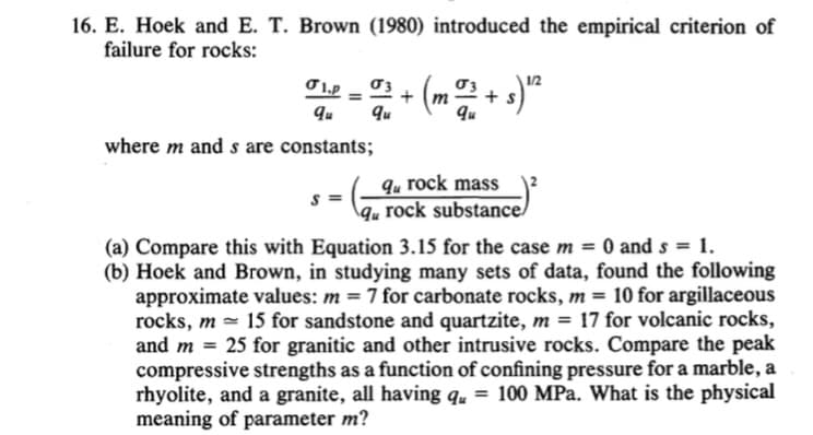 16. E. Hoek and E. T. Brown (1980) introduced the empirical criterion of
failure for rocks:
01.p = + (m
qu
qu
where m and s are constants;
1/2
2011 + s)¹²
qu rock mass
S= qu rock substance/
(a) Compare this with Equation 3.15 for the case m = 0 and s = 1.
(b) Hoek and Brown, in studying many sets of data, found the following
approximate values: m = 7 for carbonate rocks, m = 10 for argillaceous
rocks, m 15 for sandstone and quartzite, m = 17 for volcanic rocks,
and m = 25 for granitic and other intrusive rocks. Compare the peak
compressive strengths as a function of confining pressure for a marble, a
rhyolite, and a granite, all having qu = 100 MPa. What is the physical
meaning of parameter m?