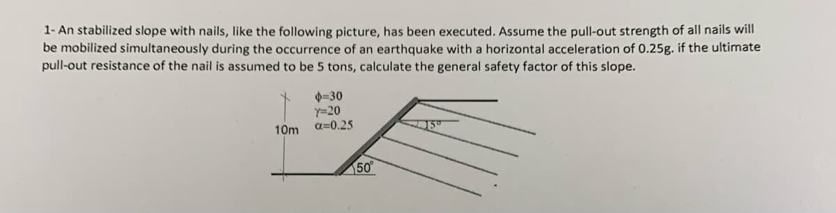 1- An stabilized slope with nails, like the following picture, has been executed. Assume the pull-out strength of all nails will
be mobilized simultaneously during the occurrence of an earthquake with a horizontal acceleration of 0.25g. if the ultimate
pull-out resistance of the nail is assumed to be 5 tons, calculate the general safety factor of this slope.
10m
0-30
Y=20
a=0.25
50°
15°