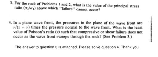 3. For the rock of Problems 1 and 2, what is the value of the principal stress
ratio (0₂/0₁) above which "failure" cannot occur?
4. In a plane wave front, the pressures in the plane of the wave front are
v/(1-v) times the pressure normal to the wave front. What is the least
value of Poisson's ratio (v) such that compressive or shear failure does not
occur as the wave front sweeps through the rock? (See Problem 3.)
The answer to question 3 is attached. Please solve question 4. Thank you