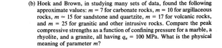 (b) Hoek and Brown, in studying many sets of data, found the following
approximate values: m = 7 for carbonate rocks, m = 10 for argillaceous
rocks, m 15 for sandstone and quartzite, m = 17 for volcanic rocks,
and m = 25 for granitic and other intrusive rocks. Compare the peak
compressive strengths as a function of confining pressure for a marble, a
rhyolite, and a granite, all having qu = 100 MPa. What is the physical
meaning of parameter m?