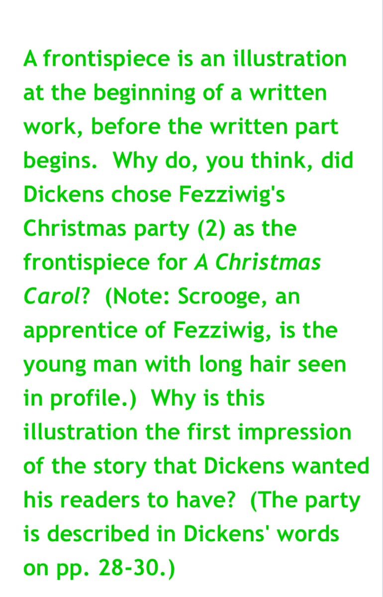 A frontispiece is an illustration
at the beginning of a written
work, before the written part
begins. Why do, you think, did
Dickens chose Fezziwig's
Christmas party (2) as the
frontispiece for A Christmas
Carol? (Note: Scrooge, an
apprentice of Fezziwig, is the
young man with long hair seen
in profile.) Why is this
illustration the first impression
of the story that Dickens wanted
his readers to have? (The party
is described in Dickens' words
on pp. 28-30.)