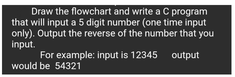 Draw the flowchart and write a C program
that will input a 5 digit number (one time input
only). Output the reverse of the number that you
input.
For example: input is 12345
output
would be 54321
