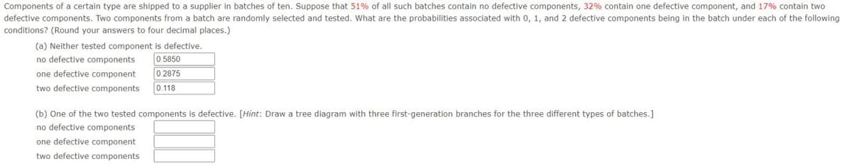 Components of a certain type are shipped to a supplier in batches of ten. Suppose that 51% of all such batches contain no defective components, 32% contain one defective component, and 17% contain two
defective components. Two components from a batch are randomly selected and tested. What are the probabilities associated with 0, 1, and 2 defective components being in the batch under each of the following
conditions? (Round your answers to four decimal places.)
(a) Neither tested component is defective.
no defective components
0.5850
one defective component
two defective components
0.2875
0.118
(b) One of the two tested components is defective. [Hint: Draw a tree diagram with three first-generation branches for the three different types of batches.]
no defective components
one defective component
two defective components