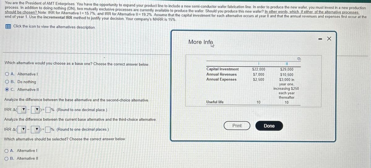 You are the President of AMT Enterprises. You have the opportunity to expand your product line to include a new semi-conductor wafer fabrication line. In order to produce the new wafer, you must invest in a new production
process. In addition to doing nothing (DN), two mutually exclusive processes are currently available to produce the wafer. Should you produce this new wafer? In other words, which, if either of the alternative processes
should be chosen? Note: IRR for Alternative I= 15.7%, and IRR for Alternative II 19.2%. Assume that the capital investment for each alternative occurs at year 0 and that the annual revenues and expenses first occur at the
end of year 1. Use the incremental IRR method to justify your decision. Your company's MARR is 15%.
Click the icon to view the alternatives description.
Which alternative would you choose as a base one? Choose the correct answer below.
OA. Alternative I
OB. Do nothing
C. Alternative II
Analyze the difference between the base alternative and the second-choice alternative.
IRR A
=%. (Round to one decimal place.)
Analyze the difference between the current base alternative and the third-choice alternative
IRR A
%. (Round to one decimal places.)
Which alternative should be selected? Choose the correct answer below.
OA. Alternative I
OB. Alternative II
More Infe
Capital Investment
Annual Revenues
Annual Expenses
$22,000
$29,000
$7,000
$10,500
$2,500
$3,000 in
year one,
increasing $250
each year
Useful life
10
thereafter
10
Print
Done
- X