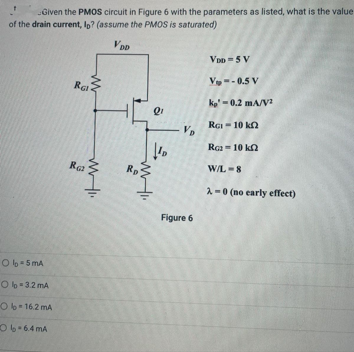 Given the PMOS circuit in Figure 6 with the parameters as listed, what is the value
of the drain current, ID? (assume the PMOS is saturated)
VDD
OID=5 mA
OID=3.2 mA
OID = 16.2 mA
OID = 6.4 mA
VDD = 5 V
Vtp=-0.5 V
RGI
kp' = 0.2 mA/V²
Q1
RG1 = 10 k
VD
D
RG2
RD
Figure 6
RG2 = 10 k
W/L=8
2=0 (no early effect)