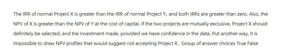 The IRR of normal Project X is greater than the IRR of normal Project Y, and both IRRS are greater than zero. Also, the
NPV of X is greater than the NPV of Y at the cost of capital. If the two projects are mutually exclusive, Project X should
definitely be selected, and the investment made, provided we have confidence in the data. Put another way, it is
impossible to draw NPV profiles that would suggest not accepting Project X. Group of answer choices True False