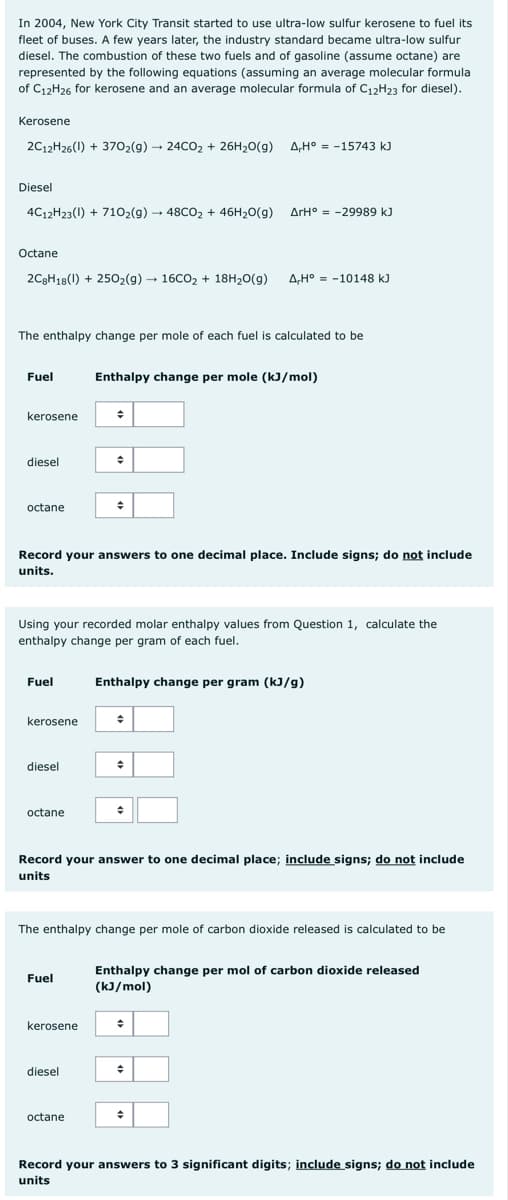 In 2004, New York City Transit started to use ultra-low sulfur kerosene to fuel its
fleet of buses. A few years later, the industry standard became ultra-low sulfur
diesel. The combustion of these two fuels and of gasoline (assume octane) are
represented by the following equations (assuming an average molecular formula
of C12H26 for kerosene and an average molecular formula of C12H23 for diesel).
Kerosene
2C12H26(1) + 370₂(g) → 24CO₂ + 26H₂O(g) A,H° = -15743 kJ
Diesel
4C12H23(1) + 710₂(g) → 48CO₂ + 46H₂O(g)
Octane
2C8H18(1) +250₂(g) → 16CO₂ + 18H₂O(g) A,H° -10148 kJ
The enthalpy change per mole of each fuel is calculated to be
Fuel
kerosene
diesel
octane
Fuel
kerosene
diesel
Record your answers to one decimal place. Include signs; do not include
units.
octane
Using your recorded molar enthalpy values from Question 1, calculate the
enthalpy change per gram of each fuel.
Fuel
Enthalpy change per mole (kJ/mol)
;
kerosene
+
diesel
+
octane
ΔΙΗ° = -29989 kJ
Enthalpy change per gram (kJ/g)
+
Record your answer to one decimal place; include signs; do not include
units
+
The enthalpy change per mole of carbon dioxide released is calculated to be
+
Enthalpy change per mol of carbon dioxide released
(kJ/mol)
÷
+
Record your answers to 3 significant digits; include signs; do not include
units