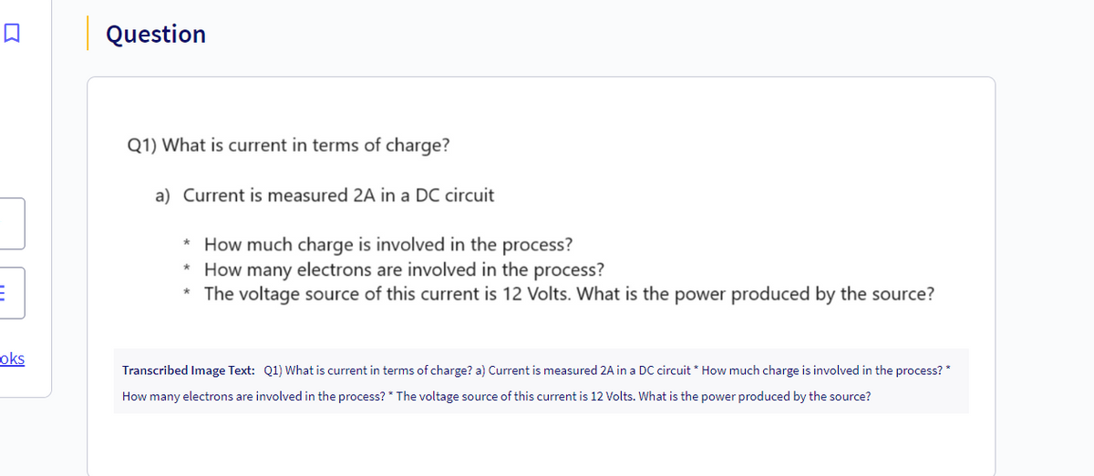 E
oks
Question
Q1) What is current in terms of charge?
a) Current is measured 2A in a DC circuit
*How much charge is involved in the process?
* How many electrons are involved in the process?
The voltage source of this current is 12 Volts. What is the power produced by the source?
Transcribed Image Text: Q1) What is current in terms of charge? a) Current is measured 2A in a DC circuit * How much charge is involved in the process? *
How many electrons are involved in the process? * The voltage source of this current is 12 Volts. What is the power produced by the source?