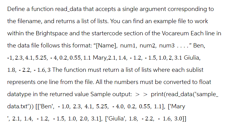 Define a function read_data that accepts a single argument corresponding to
the filename, and returns a list of lists. You can find an example file to work
within the Brightspace and the startercode section of the Vocareum Each line in
the data file follows this format: "[Name], num1, num2, num3 . . . ." Ben,
-1, 2.3, 4.1, 5.25, -4, 0.2, 0.55, 1.1 Mary,2.1, 1.4, 1.2, 1.5, 1.0, 2, 3.1 Giulia,
1.8, -2.2, -1.6,3 The function must return a list of lists where each sublist
represents one line from the file. All the numbers must be converted to float
datatype in the returned value Sample output: > > print(read_data('sample_
data.txt')) [['Ben', - 1.0, 2.3, 4.1, 5.25, -4.0, 0.2, 0.55, 1.1], ['Mary
', 2.1, 1.4, -1.2, 1.5, 1.0, 2.0, 3.1], ['Giulia', 1.8, -2.2, 1.6, 3.0]]
-
-