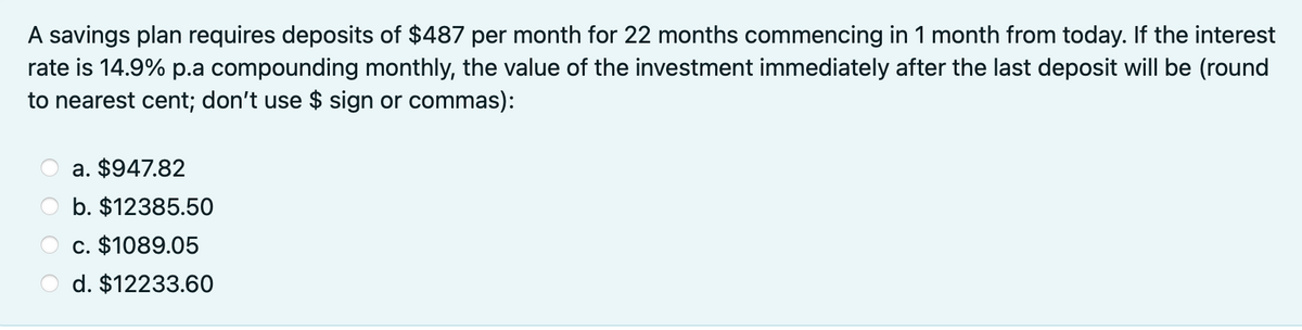 A savings plan requires deposits of $487 per month for 22 months commencing in 1 month from today. If the interest
rate is 14.9% p.a compounding monthly, the value of the investment immediately after the last deposit will be (round
to nearest cent; don't use $ sign or commas):
a. $947.82
b. $12385.50
c. $1089.05
d. $12233.60