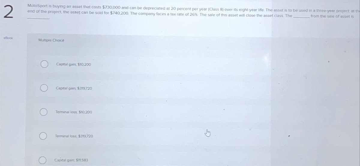 2
MotoSport is buying an asset that costs $730,000 and can be depreciated at 20 percent per year (Class 8) over its eight-year life. The asset is to be used in a three-year project at the
end of the project, the asset can be sold for $740,200. The company faces a tax rate of 26% The sale of this asset will close the asset class. The
from the sale of asset is
eBook
Multiple Choice
Capital gain, $10,200
Capital gain, $319,720
Terminal loss, $10,200
Terminal loss, $319,720
Capital gain: $11,583