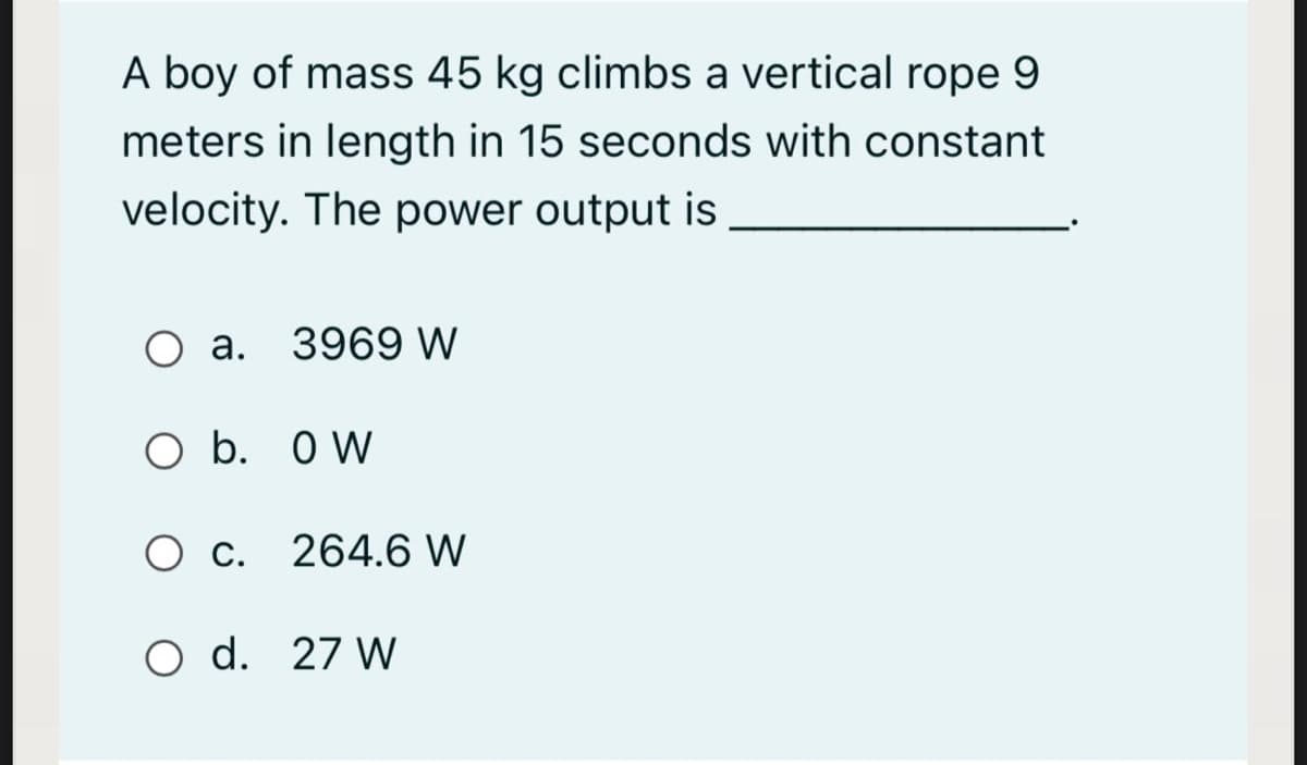 A boy of mass 45 kg climbs a vertical rope 9
meters in length in 15 seconds with constant
velocity. The power output is
a. 3969 W
O b. O W
C.
264.6 W
O d. 27 W
