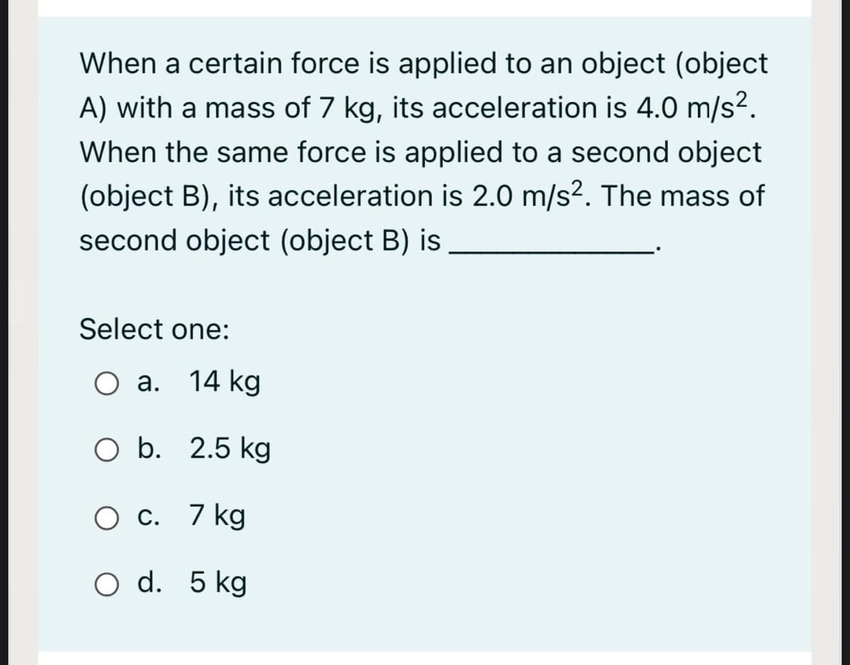 When a certain force is applied to an object (object
A) with a mass of 7 kg, its acceleration is 4.0 m/s².
When the same force is applied to a second object
(object B), its acceleration is 2.0 m/s?. The mass of
second object (object B) is
Select one:
Оа. 14 kg
O b. 2.5 kg
О с. 7 kg
O d. 5 kg
